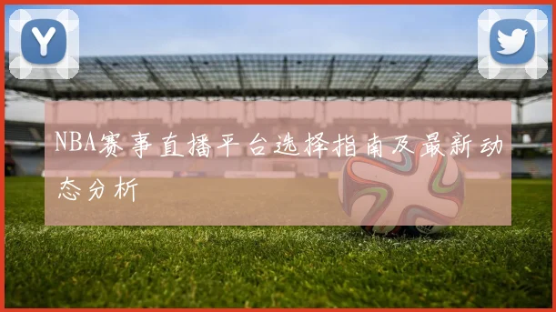 NBA赛事直播平台选择指南及最新动态分析