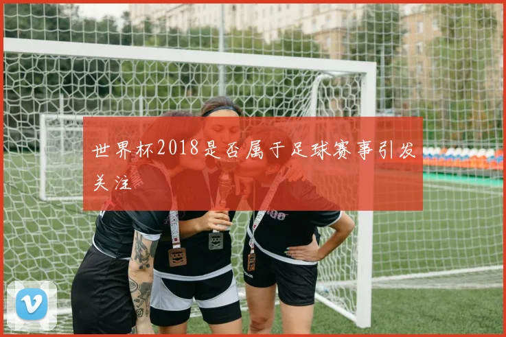 世界杯2018是否属于足球赛事引发关注