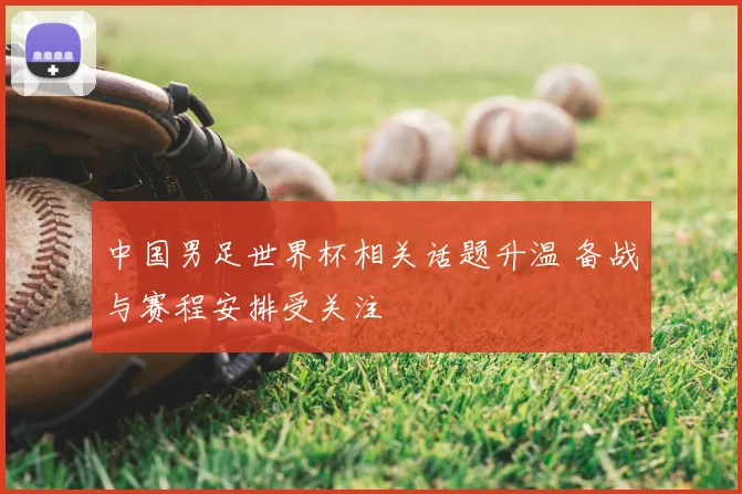 中国男足世界杯相关话题升温 备战与赛程安排受关注