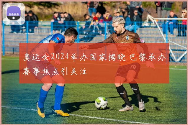 奥运会2024举办国家揭晓 巴黎承办赛事焦点引关注