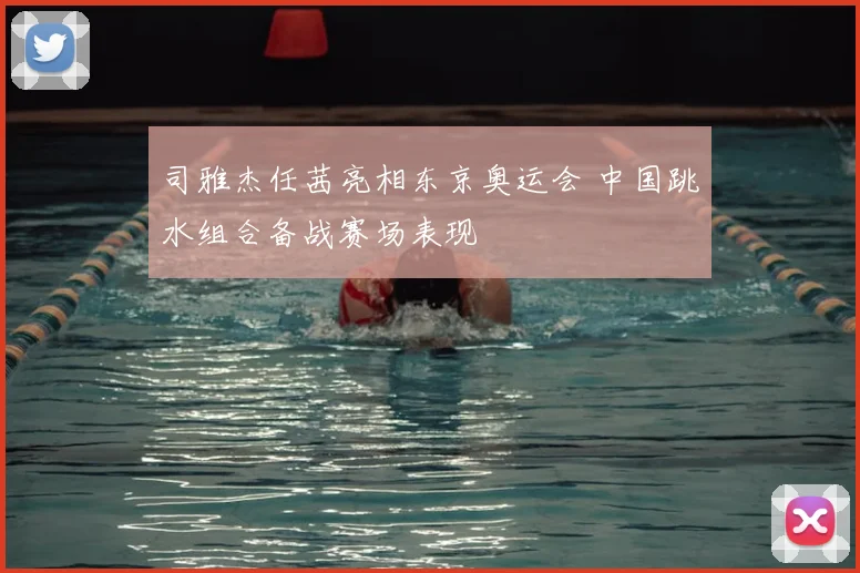 司雅杰任茜亮相东京奥运会 中国跳水组合备战赛场表现