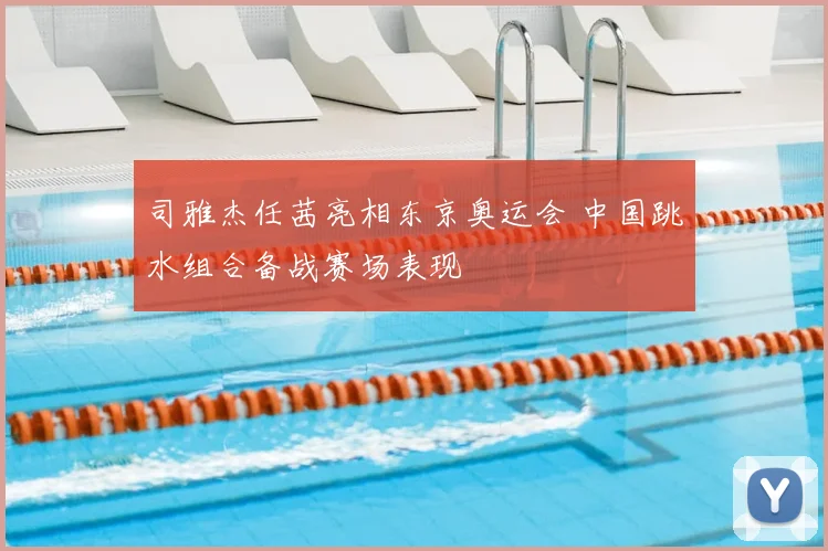 司雅杰任茜亮相东京奥运会 中国跳水组合备战赛场表现