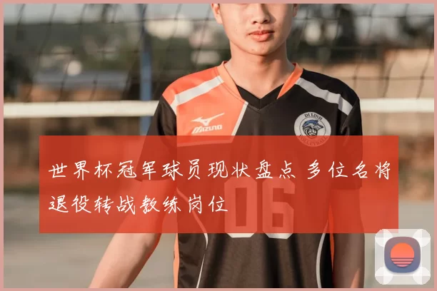 世界杯冠军球员现状盘点 多位名将退役转战教练岗位