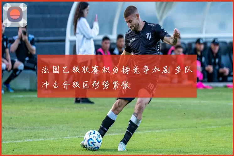 法国乙级联赛积分榜竞争加剧 多队冲击升级区形势紧张