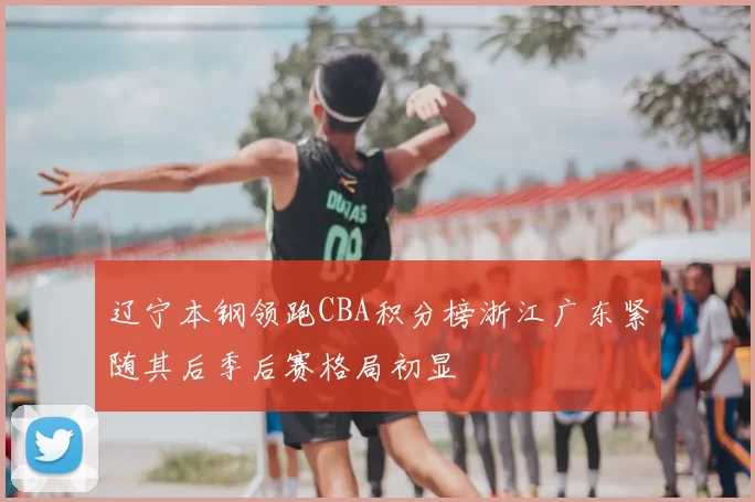 辽宁本钢领跑CBA积分榜浙江广东紧随其后季后赛格局初显