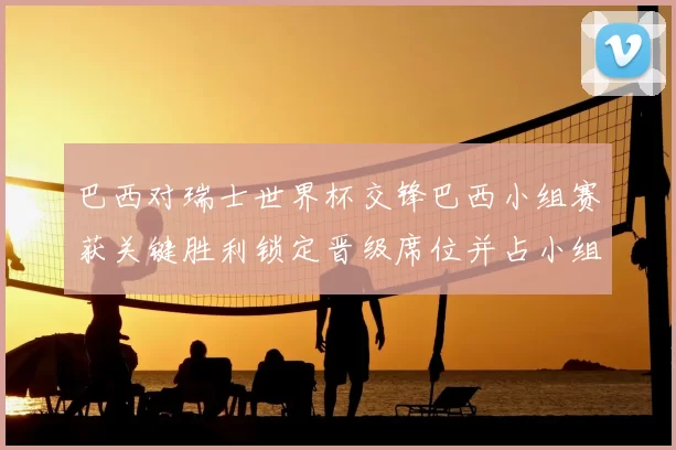 巴西对瑞士世界杯交锋巴西小组赛获关键胜利锁定晋级席位并占小组主动