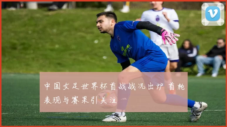中国女足世界杯首战战况出炉 首轮表现与赛果引关注