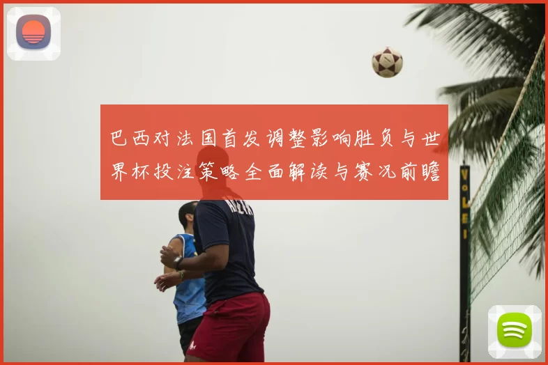 巴西对法国首发调整影响胜负与世界杯投注策略全面解读与赛况前瞻