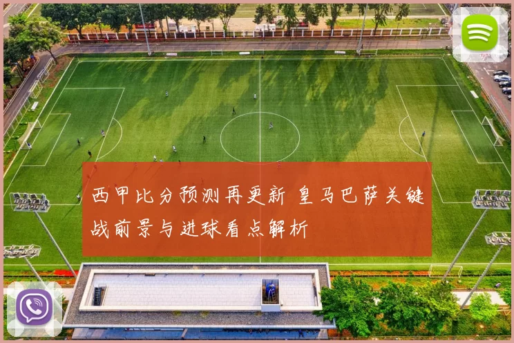 西甲比分预测再更新 皇马巴萨关键战前景与进球看点解析