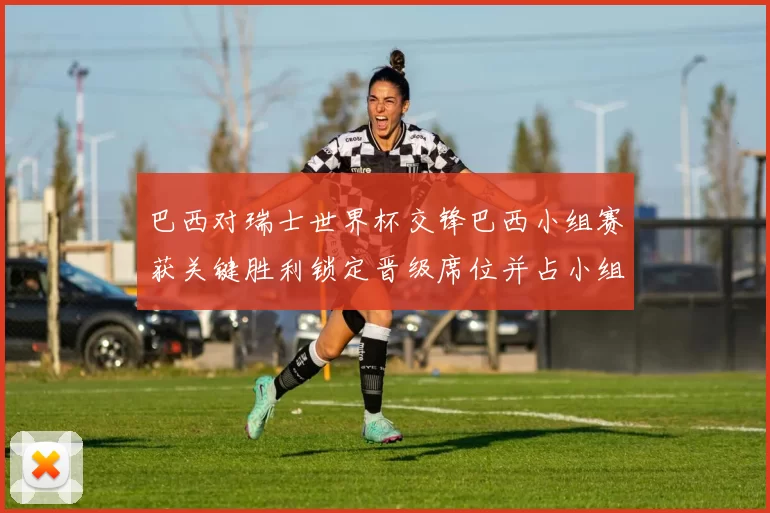 巴西对瑞士世界杯交锋巴西小组赛获关键胜利锁定晋级席位并占小组主动