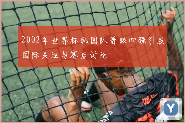 2002年世界杯韩国队晋级四强引发国际关注与赛后讨论