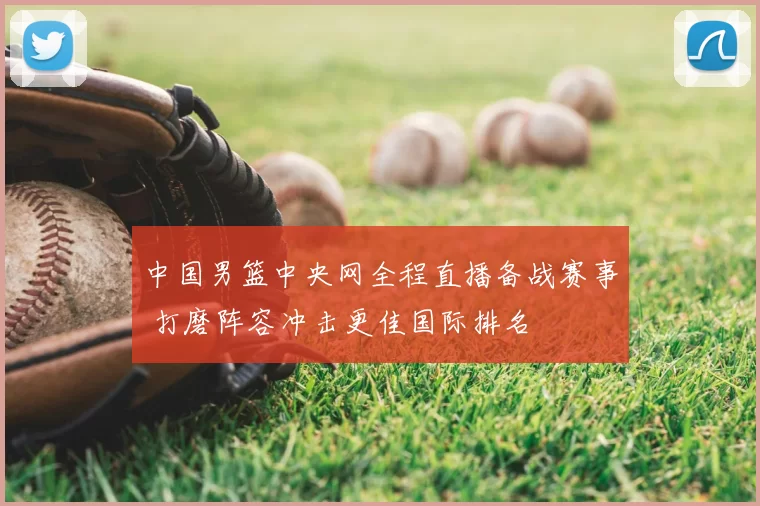 中国男篮中央网全程直播备战赛事 打磨阵容冲击更佳国际排名