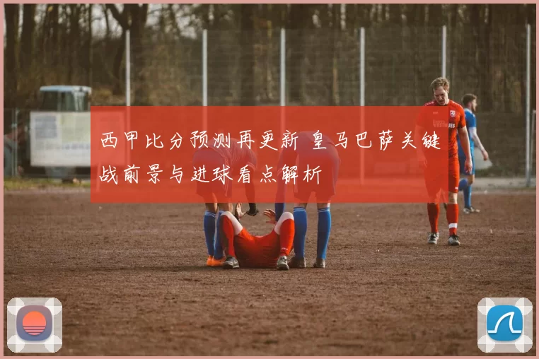 西甲比分预测再更新 皇马巴萨关键战前景与进球看点解析