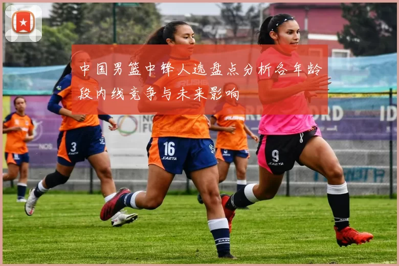中国男篮中锋人选盘点分析各年龄段内线竞争与未来影响