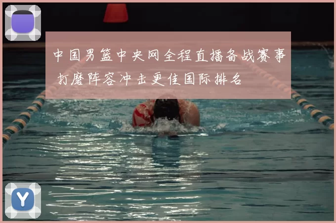 中国男篮中央网全程直播备战赛事 打磨阵容冲击更佳国际排名