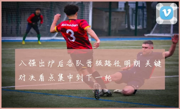 八强出炉后各队晋级路径明朗 关键对决看点集中到下一轮