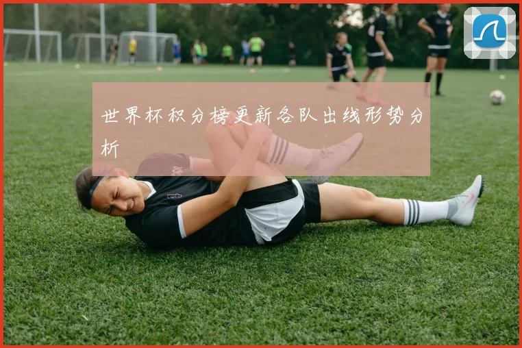 世界杯积分榜更新各队出线形势分析