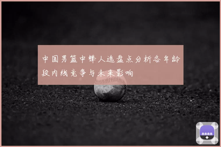 中国男篮中锋人选盘点分析各年龄段内线竞争与未来影响