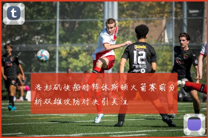 洛杉矶快船对阵休斯顿火箭赛前分析双雄攻防对决引关注