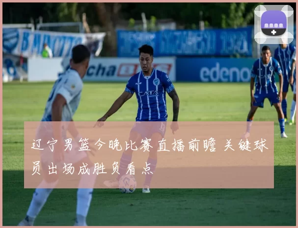 辽宁男篮今晚比赛直播前瞻 关键球员出场成胜负看点