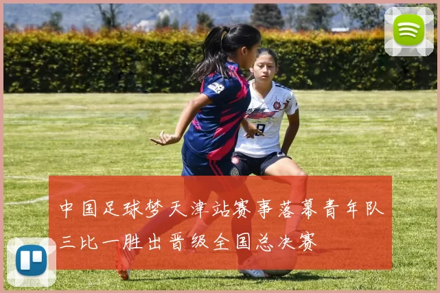 中国足球梦天津站赛事落幕青年队三比一胜出晋级全国总决赛