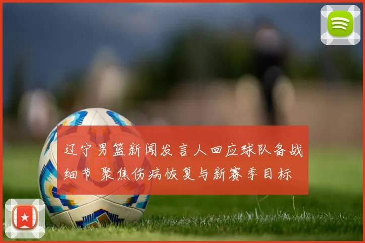 辽宁男篮新闻发言人回应球队备战细节 聚焦伤病恢复与新赛季目标