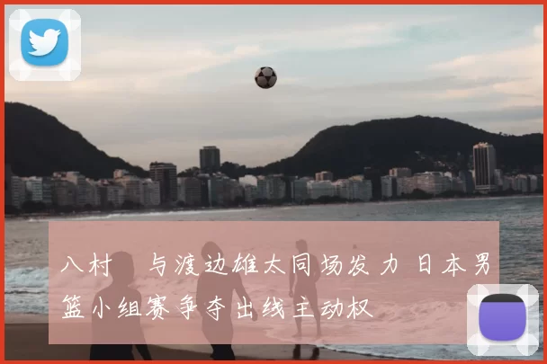 八村塁与渡边雄太同场发力 日本男篮小组赛争夺出线主动权