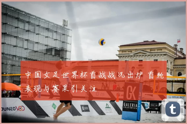 中国女足世界杯首战战况出炉 首轮表现与赛果引关注