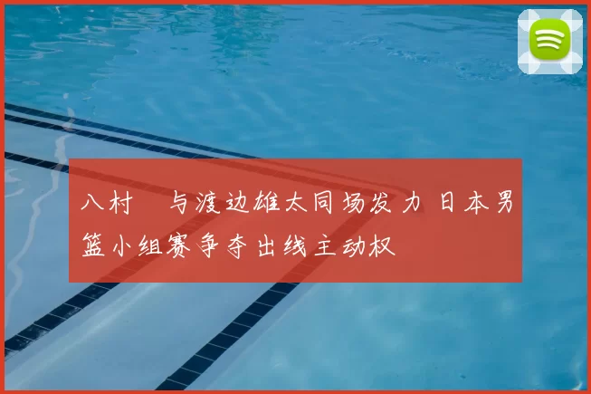 八村塁与渡边雄太同场发力 日本男篮小组赛争夺出线主动权